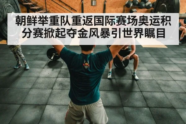 朝鲜举重队重返国际赛场奥运积分赛掀起夺金风暴引世界瞩目