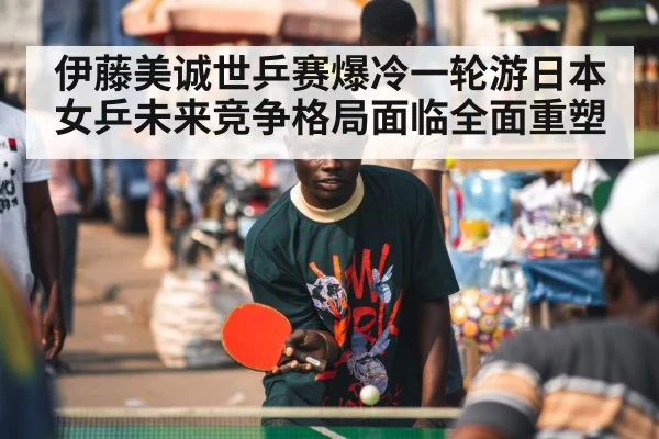 伊藤美诚世乒赛爆冷一轮游日本女乒未来竞争格局面临全面重塑